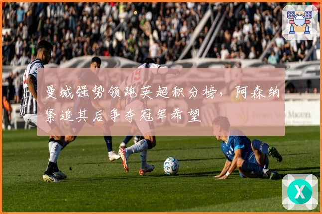 曼城强势领跑英超积分榜，阿森纳紧追其后争夺冠军希望