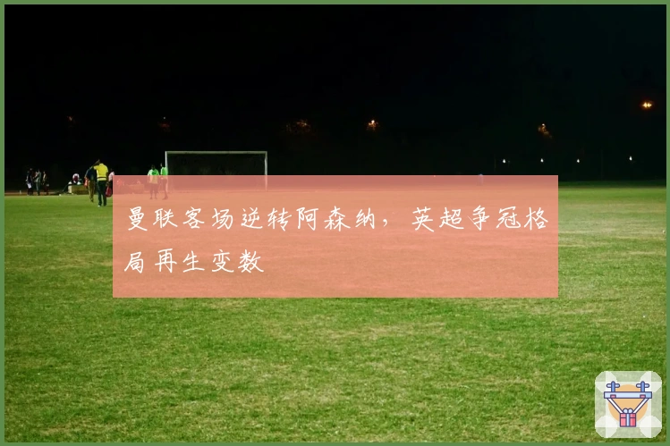 曼联客场逆转阿森纳，英超争冠格局再生变数