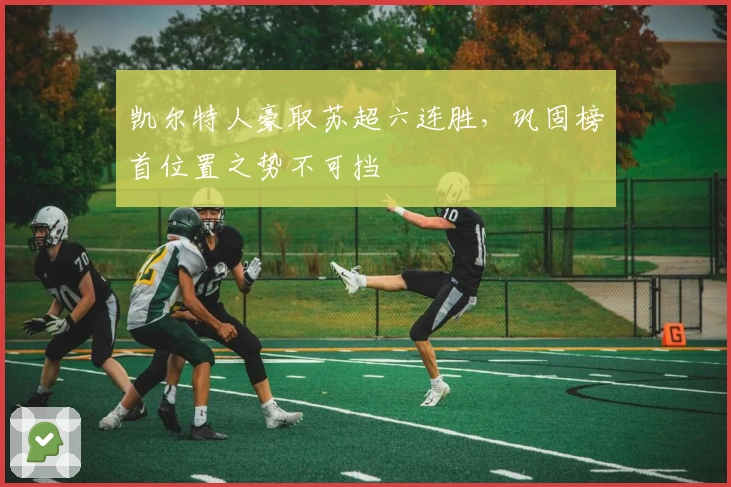 凯尔特人豪取苏超六连胜，巩固榜首位置之势不可挡