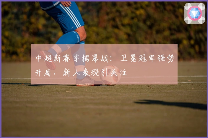 中超新赛季揭幕战：卫冕冠军强势开局，新人表现引关注