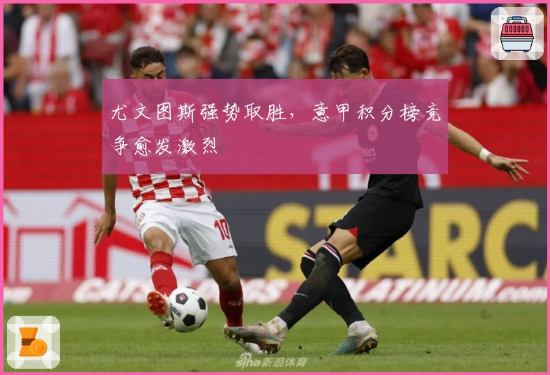 尤文图斯强势取胜，意甲积分榜竞争愈发激烈