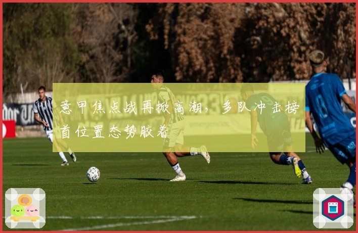 意甲焦点战再掀高潮，多队冲击榜首位置态势胶着