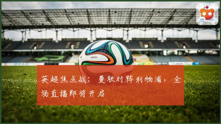 英超焦点战：曼联对阵利物浦，全场直播即将开启