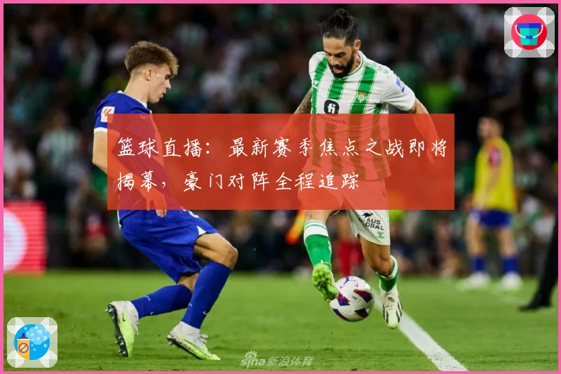 篮球直播：最新赛季焦点之战即将揭幕，豪门对阵全程追踪