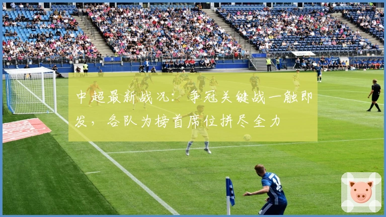 中超最新战况：争冠关键战一触即发，各队为榜首席位拼尽全力