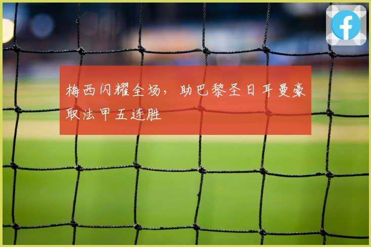 梅西闪耀全场,助巴黎圣日耳曼豪取法甲五连胜