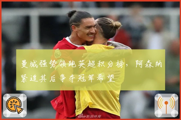 曼城强势领跑英超积分榜，阿森纳紧追其后争夺冠军希望