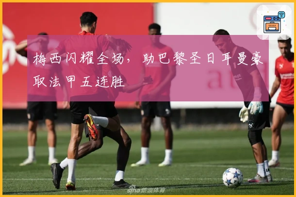 梅西闪耀全场，助巴黎圣日耳曼豪取法甲五连胜